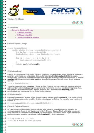 TutorJava recomienda...




TutorJava Nivel Básico



En esta página:
    q   Convertir Objetos a Strings
            r   El Método toString()
            r   El Método valueOf()
            r   Convertir Cadenas a Números



Convertir Objetos a Strings

class ReverseString {
    public static String reverseIt(String source) {
        int i, len = source.length();
        StringBuffer dest = new StringBuffer(len);

            for (i = (len - 1); i >= 0; i--) {
                dest.append(source.charAt(i));
            }
            return dest.toString();
        }
}
El Método toString()
A veces es conveniente o necesario convertir un objeto a una cadena o String porque se necesitará
pasarlo a un método que sólo acepta Strings. Por ejemplo, System.out.println() no acepta
StringBuffers, por lo que necesita convertir el StringBuffer a String para poder imprimirlo. El método
reverseIt() utiliza el método toString() de StringBuffer para convertirlo en un String antes de
retornar.
return dest.toString();
Todas las clases heredan toString() desde la clase Object y muchas clases del paquete java.lang
sobreescriben este método para proporcionar una implementación más acorde con la propia clase.
Por ejemplo, las clases Character, Integer, Boolean, etc.. sobreescriben toString() para
proporcionar una representación en String de los objetos.

El Método valueOf()
Como es conveniente, la clase String proporciona un método estático valueOf(). Se puede utilizar
este método para convertir variables de diferentes tipos a un String. Por ejemplo, para imprimir el
número pi.
System.out.println(String.valueOf(Math.PI));
Convertir Cadenas a Números
La clase String no porporciona ningún método para convertir una cadena en un número. Sin
embargo, cuatro clases de los "tipos envolventes" (Integer, Double, Float, y Long) proporcionan
unos métodos de clase llamados valueOf() que convierten una cadena en un objeto de ese tipo.
Aquí tenemos un pequeño ejemplo del método valueOf() de la clase Float.

String piStr = "3.14159";
Float pi = Float.valueOf(piStr);
 