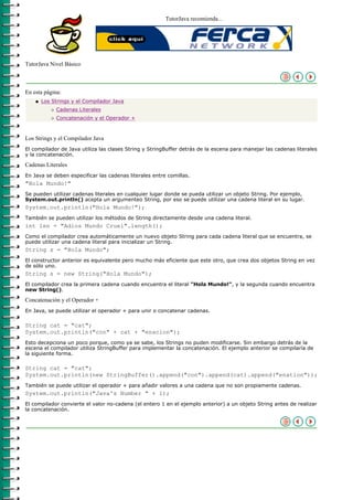 TutorJava recomienda...




TutorJava Nivel Básico



En esta página:
    q   Los Strings y el Compilador Java
           r   Cadenas Literales
           r   Concatenación y el Operador +



Los Strings y el Compilador Java
El compilador de Java utiliza las clases String y StringBuffer detrás de la escena para manejar las cadenas literales
y la concatenación.

Cadenas Literales
En Java se deben especificar las cadenas literales entre comillas.
"Hola Mundo!"
Se pueden utilizar cadenas literales en cualquier lugar donde se pueda utilizar un objeto String. Por ejemplo,
System.out.println() acepta un argumenteo String, por eso se puede utilizar una cadena literal en su lugar.
System.out.println("Hola Mundo!");
También se pueden utilizar los métodos de String directamente desde una cadena literal.
int len = "Adios Mundo Cruel".length();
Como el compilador crea automáticamente un nuevo objeto String para cada cadena literal que se encuentra, se
puede utilizar una cadena literal para inicializar un String.
String s = "Hola Mundo";
El constructor anterior es equivalente pero mucho más eficiente que este otro, que crea dos objetos String en vez
de sólo uno.
String s = new String("Hola Mundo");
El compilador crea la primera cadena cuando encuentra el literal "Hola Mundo!", y la segunda cuando encuentra
new String().

Concatenación y el Operador +
En Java, se puede utilizar el operador + para unir o concatenar cadenas.

String cat = "cat";
System.out.println("con" + cat + "enacion");
Esto decepciona un poco porque, como ya se sabe, los Strings no puden modificarse. Sin embargo detrás de la
escena el compilador utiliza StringBuffer para implementar la concatenación. El ejemplo anterior se compilaría de
la siguiente forma.

String cat = "cat";
System.out.println(new StringBuffer().append("con").append(cat).append("enation"));
También se puede utilizar el operador + para añadir valores a una cadena que no son propiamente cadenas.
System.out.println("Java's Number " + 1);
El compilador convierte el valor no-cadena (el entero 1 en el ejemplo anterior) a un objeto String antes de realizar
la concatenación.
 
