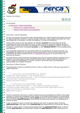 TutorJava recomienda...




TutorJava Nivel Básico



En esta página:
    q   Seleccionar y Utilizar Propiedades
           r   Seleccionar un Objeto Properties
           r   Obtener Información de las Propiedades



Seleccionar y Utilizar Propiedades
En Java, los atributos del programa están representados por la clase Properties del paquete java.util.
Un objeto Propierties contiene un juego de parejas clave/valor. Estas parejas clave/valor son como
las entradas de un diccionario: la clave es la palabra, y el valor es la definición.

Tanto la clave como el valor son cadenas. Por ejemplo, os.name es la clave para una de las
propiedades del sistema por defecto de Java--el valor contiene el nombre del sistema operativo
actual. Utilice la clave para buscar una propiedad en la lista de propiedades y obtener su valor. En
mi sistema, cuando busco la propiedad os.name, su valor Windows 95/NT. El tuyo probablemente
será diferente.

Las propiedades específicas de un programa deben ser mantenidas por el propio programa. Las
propiedades del sistema las mantiene la clase java.lang.System. Para más información sobre las
propiedades del sistema puedes referirte a: Propiedades del Sistema en la lección Utilizar los
Recursos del Sistema.
Se puede utilizar la clase Propierties del paquete java.util para manejar atributos específicos de un
programa. Se puede cargar los pares clave/valor dentro de un objeto Propierties utilizando un
stream, grabar las propiedades a un stream y obtener información sobre las propiedades
representadas por el objeto Propierties.

Seleccionar un Objeto Properties
Frecuentemente, cuando un programa arranca, utiliza un código similar a este para seleccionar un
objeto Propierties.

. . .
    // selecciona las propiedades por defecto
Properties defaultProps = new Properties();
FileInputStream defaultStream = new FileInputStream("defaultProperties");
defaultProps.load(defaultStream);
defaultsStream.close();

    // selecciona las propiedades reales
Properties applicationProps = new Properties(defaultProps);
FileInputStream appStream = new FileInputStream("appProperties");
applicationProps.load(appStream);
appStream.close();
. . .
Primero la aplicación selecciona un objeto Properties para las propiedades por defecto. Este objeto
contiene un conjunto de propiedades cuyos valores no se utilizan explícitamente en ninguna parte.
Este fragmenteo de código utiliza el método load() para leer el valor por defecto desde un fichero
de disco llamado defaultProperties. Normalmente las aplicaciones guardan sus propiedades en
ficheros de disco.

Luego, la aplicación utiliza un constructor diferente para crear un segundo objeto Properties
applicationProps. Este objeto utiliza defaultProps para proporcionarle sus valores por defecto.

Después el código carga un juego de propiedades dentro de applicationProps desde un fichero
llamado appProperties. Las propiedades cargadas en appProperties pueden seleccionarse en
 
