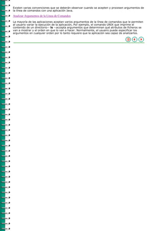 Existen varias convenciones que se deberán observar cuando se acepten y procesen argumentos de
la línea de comandos con una aplicación Java.

Analizar Argumentos de la Línea de Comandos
La mayoría de las aplicaciones aceptan varios argumentos de la línea de comandos que le permiten
al usuario variar la ejecución de la aplicación, Por ejemplo, el comando UNIX que imprime el
contenido de un directorio-- ls --accepta argumentos que determinan qué atributos de ficheros se
van a mostrar y el orden en que lo van a hacer. Normalmente, el usuairo puede especificar los
argumentos en cualquier orden por lo tanto requiere que la aplicación sea capaz de analizarlos.
 