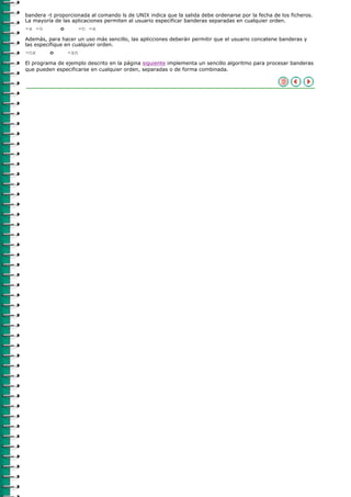 bandera -t proporcionada al comando ls de UNIX indica que la salida debe ordenarse por la fecha de los ficheros.
La mayoría de las aplicaciones permiten al usuario especificar banderas separadas en cualquier orden.
-x -n        o         -n -x
Además, para hacer un uso más sencillo, las aplicciones deberán permitir que el usuario concatene banderas y
las especifique en cualquier orden.
-nx      o       -xn
El programa de ejemplo descrito en la página siguiente implementa un sencillo algoritmo para procesar banderas
que pueden especificarse en cualquier orden, separadas o de forma combinada.
 