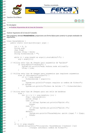 TutorJava recomienda...




TutorJava Nivel Básico



En esta página:
    q   Analizar Argumentos de la Línea de Comandos



Analizar Argumentos de la Línea de Comandos
Este programa, llamado ParseCmdLine, proporciona una forma básica para construir tu propio analizador de
argumentos.

class ParseCmdLine {
    public static void main(String[] args) {

            int i = 0, j;
            String arg;
            char flag;
            boolean vflag = false;
            String ficheroSalida = "";

            while (i < args.length && args[i].startsWith("-")) {
                arg = args[i++];

        // Utiliza este tipo de chequeo para argumentos de "palabra"
                if (arg.equals("-verboso")) {
                    System.out.println("modo verboso mode activado");
                    vflag = true;
                }

        // Utiliza este tipo de chequeo para argumentos que requieren argumentos
                else if (arg.equals("-output")) {
                    if (i < args.length)
                         ficheroSalida = args[i++];
                    else
                         System.err.println("-output requiere un nombre de fichero");
                    if (vflag)
                         System.out.println("Fichero de Salida = " + ficheroSalida);
                }

        // Utiliza este tipo de chequeo para una serie de banderas
                else {
                    for (j = 1; j < arg.length(); j++) {
                        flag = arg.charAt(j);
                        switch (flag) {
                        case 'x'.
                            if (vflag) System.out.println("Opción x");
                            break;
                        case 'n'.
                            if (vflag) System.out.println("Opción n");
                            break;
                        default.
                            System.err.println("ParseCmdLine: opción ilegal " + flag);
                            break;
                        }
                    }
                }
            }
            if (i == args.length)
                System.err.println("Utilización: ParseCmdLine [-verboso] [-xn]
                            [-output unfichero] nombre de Fichero");
 