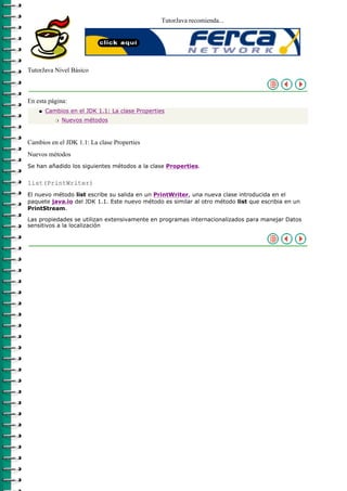 TutorJava recomienda...




TutorJava Nivel Básico



En esta página:
    q   Cambios en el JDK 1.1: La clase Properties
           r   Nuevos métodos



Cambios en el JDK 1.1: La clase Properties
Nuevos métodos
Se han añadido los siguientes métodos a la clase Properties.


list(PrintWriter)
El nuevo método list escribe su salida en un PrintWriter, una nueva clase introducida en el
paquete java.io del JDK 1.1. Este nuevo método es similar al otro método list que escribia en un
PrintStream.

Las propiedades se utilizan extensivamente en programas internacionalizados para manejar Datos
sensitivos a la localización
 
