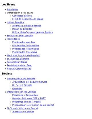Los Beans
JavaBeansq
Introducción a los Beans
Conceptos básicosr
El Kit de Desarrollo de beansr
q
Utilizar BeanBox
Arrancar y utilizar BeanBoxr
Menús de BeanBoxr
Utilizar BeanBox para generar Appletsr
q
Escribir un Bean sencilloq
Propiedades
Propiedades sencillasr
Propiedades Compartidasr
Propiedades Restringidasr
Propiedades Indexadasr
q
Manipular Eventos en BeanBoxq
El Interface BeanInfoq
Personalizar Beansq
Persistencia de un Beanq
Nuevas Caracterísitcasq
Servlets
Introducción a los Servlets
Arquitectura del paquete Servletr
Un Servelt Sencillor
Ejemplosr
q
Interacción con los Clientes
Peticiones y Respuestasr
Manejar Peticiones GET y POSTr
Problemas con los Threadsr
Proporcionar Información de un Servletr
q
El Ciclo de Vida de un Servlet
Inicializar un Servletr
q
 