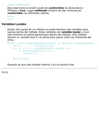 super.unMetodo();
Esto selecciona la versión oculta de unaVariable (la declarada en
MiClase) a true. Luego unMetodo muestra las dos versiones de
unaVariable con diferentes valores:
false
true
Variables Locales
Dentro del cuerpo de un método se puede declarar más variables para
usarlas dentro del método. Estas variables son variables locales y viven
sólo mientras el control permanezca dentro del método. Este método
declara un variable local i y la utiliza para operar sobre los elementos del
array.
Object encontrarObjetoEnArray(Object o, Object[] arrayDeObjetos) {
int i; // variable local
for (i = 0; i < arrayDeObjetos.length; i++) {
if (arrayDeObjetos[i] == o)
return o;
}
return null;
}
Después de que este método retorne, i ya no existirá más.
Ozito
 