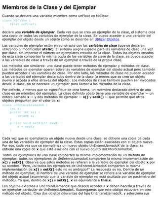 Miembros de la Clase y del Ejemplar
Cuando se declara una variable miembro como unFloat en MiClase:
class MiClase {
float unFloat;
}
declara una variable de ejemplar. Cada vez que se crea un ejemplar de la clase, el sistema crea
una copia de todas las variables de ejemplar de la clase. Se puede acceder a una variable del
ejemplar del objeto desde un objeto como se describe en Utilizar Objetos.
Las variables de ejemplar están en constraste con las variables de clase (que se declaran
utilizando el modificador static). El sistema asigna espacio para las variables de clase una vez
por clase, sin importar el número de ejemplares creados de la clase. Todos los objetos creados
de esta clase comparten la misma copia de las variables de clase de la clase, se puede acceder
a las variables de clase a través de un ejemplar o través de la propia clase.
Los métodos son similares: una clase puede tener métodos de ejemplar y métodos de clase.
Los métodos de ejemplar operan sobre las variables de ejemplar del objeto actual pero también
pueden acceder a las variables de clase. Por otro lado, los métodos de clase no pueden acceder
a las variables del ejemplar declarados dentro de la clase (a menos que se cree un objeto
nuevo y acceda a ellos através del objeto). Los métodos de clase también pueden ser invocados
desde la clase, no se necesita un ejemplar para llamar a los métodos de la clase.
Por defecto, a menos que se especifique de otra forma, un miembro declarado dentro de una
clase es un miembro del ejemplar. La clase definida abajo tiene una variable de ejemplar -- un
entero llamado x -- y dos métodos de ejemplar -- x() y setX() -- que permite que otros
objetos pregunten por el valor de x:
class UnEnteroLlamadoX {
int x;
public int x() {
return x;
}
public void setX(int newX) {
x = newX;
}
}
Cada vez que se ejemplariza un objeto nuevo desde una clase, se obtiene una copia de cada
una de las variables de ejemplar de la clase. Estas copias están asociadas con el objeto nuevo.
Por eso, cada vez que se ejemplariza un nuevo objeto UnEnteroLlamadoX de la clase, se
obtiene una copia de x que está asociada con el nuevo objeto UnEnteroLlamadoX.
Todos los ejemplares de una clase comparten la misma implementación de un método de
ejemplar; todos los ejemplares de UnEnteroLlamadoX comparten la misma implementación de
x() y setX(). Observa que estos métodos se refieren a la variable de ejemplar del objeto x por
su nombre. "Pero, ¿si todos los ejemplares de UnEnteroLlamadoX comparten la misma
implementación de x() y setX() esto no es ambigüo?" La respuesta es no. Dentro de un
método de ejemplar, el nombre de una variable de ejemplar se refiere a la variable de ejemplar
del objeto actual (asumiendo que la variable de ejemplar no está ocultada por un parámetro del
método). Ya que, dentro de x() y setX(), x es equivalente a this.x.
Los objetos externos a UnEnteroLlamadoX que deseen acceder a x deben hacerlo a través de
un ejemplar particular de UnEnteroLlamadoX. Supongamos que este código estuviera en otro
método del objeto. Crea dos objetos diferentes del tipo UnEnteroLlamadoX, y selecciona sus
 