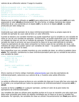 valores de x a diferente valores Y luego lo muestra:
. . .
UnEnteroLlamadoX miX = new UnEnteroLlamadoX();
UnEnteroLlamadoX otroX = new UnEnteroLlamadoX();
miX.setX(1);
otroX.x = 2;
System.out.println("miX.x = " + miX.x());
System.out.println("otroX.x = " + otroX.x());
. . .
Observa que el código utilizado en setX() para seleccionar el valor de x para miX pero solo
asignando el valor otroX.x directamente. De otra forma, el código manipula dos copias
diferentes de x: una contenida en el objeto miX y la otra en el objeto otroX. La salida
producida por este código es:
miX.x = 1
otroX.x = 2
mostrando que cada ejemplar de la clase UnEnteroLlamadoX tiene su propia copia de la
variable de ejemplar x y que cada x tiene un valor diferente.
Cuando se declara una variable miembro se puede especificar que la variable es una variable de
clase en vez de una variable de ejemplar. Similarmente, se puede especificar que un método es
un método de clase en vez de un método de ejemplar. El sistema crea una sola copia de una
variable de clase la primera vez que encuentra la clase en la que está definida la variable.
Todos los ejemplares de esta clase comparten la misma copia de las variables de clase. Los
métodos de clase solo pueden operar con variables de clase -- no pueden acceder a variables
de ejemplar defindas en la clase.
Para especificar que una variable miembro es una variable de clase, se utiliza la palabra clave
static. Por ejemplo, cambiemos la clase UnEnteroLlamadoX para que su variable x sea ahora
una variable de clase:
class UnEnteroLlamadoX {
static int x;
public int x() {
return x;
}
public void setX(int newX) {
x = newX;
}
}
Ahora veamos el mismo código mostrado anteriormente que crea dos ejemplares de
UnEnteroLlamadoX, selecciona sus valores de x, y muestra esta salida diferente:
miX.x = 2
otroX.x = 2
La salida es diferente porque x ahora es una variable de clase por lo que sólo hay una copia de
la variable y es compartida por todos los ejemplares de UnEnteroLlamadoX incluyendo miX y
otroX.
Cuando se llama a setX() en cualquier ejemplar, cambia el valor de x para todos los
ejemplares de UnEnteroLlamadoX.
Las variables de clase se utilizan para aquellos puntos en lo que se necesite una sola copia que
debe estar accesible para todos los objetos heredados por la clase en la que la variable fue
declarada. Por ejemplo, las variables de clase se utilizan frecuentemente con final para definir
 