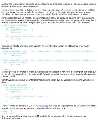 constantes (esto es más eficiente en el consumo de memoria, ya que las constantes no pueden
cambiar y sólo se necesita una copia).
Similarmente, cuando se declare un método, se puede especificar que el método es un método
de clase en vez de un método de ejemplar. Los métodos de clase sólo pueden operar con
variables de clase y no pueden acceder a las variables de ejemplar definidas en la clase.
Para especificar que un método es un método de clase, se utiliza la palabra clave static en la
declaración de método. Cambiemos la clase UnEnteroLlamadoX para que su variable miembro x
sea de nuevo una variable de ejemplar, y sus dos métodos sean ahora métodos de clase:
class UnEnteroLlamadoX {
private int x;
static public int x() {
return x;
}
static public void setX(int newX) {
x = newX;
}
}
Cuando se intente compilar esta versión de UnEnteroLlamadoX, se obtendrán errores de
compilación:
UnEnteroLlamadoX.java:4: Can't make a static reference to nonstatic variable x in
class UnEnteroLlamadoX.
return x;
^
UnEnteroLlamadoX.java:7: Can't make a static reference to nonstatic variable x in
class UnEnteroLlamadoX.
x = newX;
^
2 errors
Esto es porque los métodos de la clase no pueden acceder a variables de ejemplar a menos que
el método haya creado un ejemplar de UnEnteroLlamadoX primero y luego acceda a la variable
a través de él.
Construyamos de nuevo UnEnteroLlamadoX para hacer que su variable x sea una variable de
clase:
class UnEnteroLlamadoX {
static private int x;
static public int x() {
return x;
}
static public void setX(int newX) {
x = newX;
}
}
Ahora la clase se compilará y el código anterior que crea dos ejemplares de UnEnteroLlamadoX,
selecciona sus valores x, y muestra en su salida los valores de x:
miX.x = 2
otroX.x = 2
De nuevo, cambiar x a través de miX también lo cambia para los otros ejemplares de
UnEnteroLlamadoX.
 