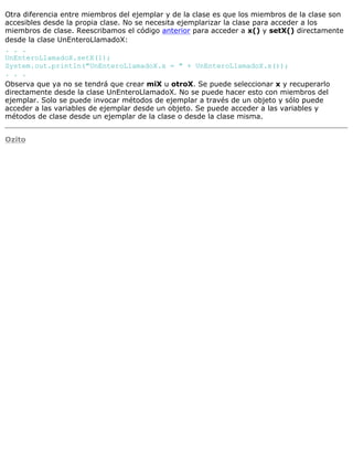 Otra diferencia entre miembros del ejemplar y de la clase es que los miembros de la clase son
accesibles desde la propia clase. No se necesita ejemplarizar la clase para acceder a los
miembros de clase. Reescribamos el código anterior para acceder a x() y setX() directamente
desde la clase UnEnteroLlamadoX:
. . .
UnEnteroLlamadoX.setX(1);
System.out.println("UnEnteroLlamadoX.x = " + UnEnteroLlamadoX.x());
. . .
Observa que ya no se tendrá que crear miX u otroX. Se puede seleccionar x y recuperarlo
directamente desde la clase UnEnteroLlamadoX. No se puede hacer esto con miembros del
ejemplar. Solo se puede invocar métodos de ejemplar a través de un objeto y sólo puede
acceder a las variables de ejemplar desde un objeto. Se puede acceder a las variables y
métodos de clase desde un ejemplar de la clase o desde la clase misma.
Ozito
 