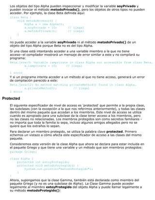 Los objetos del tipo Alpha pueden inspeccionar y modificar la variable soyPrivado y
pueden invocar el método metodoPrivado(), pero los objetos de otros tipos no pueden
acceder. Por ejemplo, la clase Beta definida aquí:
class Beta {
void metodoAccesor() {
Alpha a = new Alpha();
a.soyPrivado = 10; // ilegal
a.metodoPrivado(); // ilegal
}
}
no puede acceder a la variable soyPrivado ni al método metodoPrivado() de un
objeto del tipo Alpha porque Beta no es del tipo Alpha.
Si una clase está intentando acceder a una variable miembro a la que no tiene
acceso--el compilador mostrará un mensaje de error similar a este y no compilará su
programa:
Beta.java:9: Variable iamprivate in class Alpha not accessible from class Beta.
a.iamprivate = 10; // ilegal
^
1 error
Y si un programa intenta acceder a un método al que no tiene acceso, generará un error
de compilación parecido a este:
Beta.java:12: No method matching privateMethod() found in class Alpha.
a.privateMethod(); // ilegal
1 error
Protected
El siguiente especificador de nivel de acceso es 'protected' que permite a la propia clase,
las subclases (con la excepción a la que nos referimos anteriormente), y todas las clases
dentro del mismo paquete que accedan a los miembros. Este nivel de acceso se utiliza
cuando es apropiado para una subclase da la clase tener acceso a los miembros, pero
no las clases no relacionadas. Los miembros protegidos son como secretos familiares -
no importa que toda la familia lo sepa, incluso algunos amigos allegados pero no se
quiere que los extraños lo sepan.
Para declarar un miembro protegido, se utiliza la palabra clave protected. Primero
echemos un vistazo a cómo afecta este especificador de acceso a las clases del mismo
paquete.
Consideremos esta versión de la clase Alpha que ahora se declara para estar incluida en
el paquete Griego y que tiene una variable y un método que son miembros protegidos:
package Griego;
class Alpha {
protected int estoyProtegido;
protected void metodoProtegido() {
System.out.println("metodoProtegido");
}
}
Ahora, supongamos que la clase Gamma, también está declarada como miembro del
paquete Griego (y no es una subclase de Alpha). La Clase Gamma puede acceder
legalmente al miembro estoyProtegido del objeto Alpha y puede llamar legalmente a
su método metodoProtegido():
 