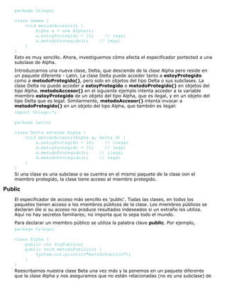 package Griego;
class Gamma {
void metodoAccesor() {
Alpha a = new Alpha();
a.estoyProtegido = 10; // legal
a.metodoProtegido(); // legal
}
}
Esto es muy sencillo. Ahora, investiguemos cómo afecta el especificador portected a una
subclase de Alpha.
Introduzcamos una nueva clase, Delta, que desciende de la clase Alpha pero reside en
un paquete diferente - Latin. La clase Delta puede acceder tanto a estoyProtegido
como a metodoProtegido(), pero solo en objetos del tipo Delta o sus subclases. La
clase Delta no puede acceder a estoyProtegido o metodoProtegido() en objetos del
tipo Alpha. metodoAccesor() en el siguiente ejemplo intenta acceder a la variable
miembro estoyProtegido de un objeto del tipo Alpha, que es ilegal, y en un objeto del
tipo Delta que es legal. Similarmente, metodoAccesor() intenta invocar a
metodoProtegido() en un objeto del tipo Alpha, que también es ilegal:
import Griego.*;
package Latin;
class Delta extends Alpha {
void metodoAccesor(Alpha a, Delta d) {
a.estoyProtegido = 10; // ilegal
d.estoyProtegido = 10; // legal
a.metodoProtegido(); // ilegal
d.metodoProtegido(); // legal
}
}
Si una clase es una subclase o se cuentra en el mismo paquete de la clase con el
miembro protegido, la clase tiene acceso al miembro protegido.
Public
El especificador de acceso más sencillo es 'public'. Todas las clases, en todos los
paquetes tienen acceso a los miembros públicos de la clase. Los miembros públicos se
declaran ólo si su acceso no produce resultados indeseados si un extraño los utiliza.
Aquí no hay secretos familiares; no importa que lo sepa todo el mundo.
Para declarar un miembro público se utiliza la palabra clave public. Por ejemplo,
package Griego;
class Alpha {
public int soyPublico;
public void metodoPublico() {
System.out.println("metodoPublico");
}
}
Reescribamos nuestra clase Beta una vez más y la ponemos en un paquete diferente
que la clase Alpha y nos aseguramos que no están relacionadas (no es una subclase) de
 