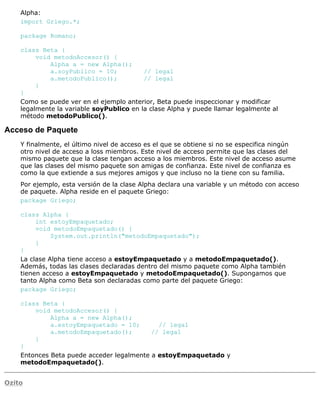 Alpha:
import Griego.*;
package Romano;
class Beta {
void metodoAccesor() {
Alpha a = new Alpha();
a.soyPublico = 10; // legal
a.metodoPublico(); // legal
}
}
Como se puede ver en el ejemplo anterior, Beta puede inspeccionar y modificar
legalmente la variable soyPublico en la clase Alpha y puede llamar legalmente al
método metodoPublico().
Acceso de Paquete
Y finalmente, el último nivel de acceso es el que se obtiene si no se especifica ningún
otro nivel de acceso a loss miembros. Este nivel de acceso permite que las clases del
mismo paquete que la clase tengan acceso a los miembros. Este nivel de acceso asume
que las clases del mismo paquete son amigas de confianza. Este nivel de confianza es
como la que extiende a sus mejores amigos y que incluso no la tiene con su familia.
Por ejemplo, esta versión de la clase Alpha declara una variable y un método con acceso
de paquete. Alpha reside en el paquete Griego:
package Griego;
class Alpha {
int estoyEmpaquetado;
void metodoEmpaquetado() {
System.out.println("metodoEmpaquetado");
}
}
La clase Alpha tiene acceso a estoyEmpaquetado y a metodoEmpaquetado().
Además, todas las clases declaradas dentro del mismo paquete como Alpha también
tienen acceso a estoyEmpaquetado y metodoEmpaquetado(). Supongamos que
tanto Alpha como Beta son declaradas como parte del paquete Griego:
package Griego;
class Beta {
void metodoAccesor() {
Alpha a = new Alpha();
a.estoyEmpaquetado = 10; // legal
a.metodoEmpaquetado(); // legal
}
}
Entonces Beta puede acceder legalmente a estoyEmpaquetado y
metodoEmpaquetado().
Ozito
 