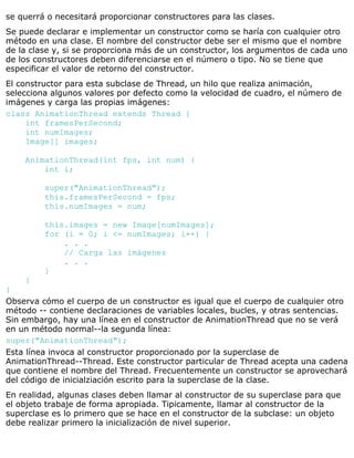 se querrá o necesitará proporcionar constructores para las clases.
Se puede declarar e implementar un constructor como se haría con cualquier otro
método en una clase. El nombre del constructor debe ser el mismo que el nombre
de la clase y, si se proporciona más de un constructor, los argumentos de cada uno
de los constructores deben diferenciarse en el número o tipo. No se tiene que
especificar el valor de retorno del constructor.
El constructor para esta subclase de Thread, un hilo que realiza animación,
selecciona algunos valores por defecto como la velocidad de cuadro, el número de
imágenes y carga las propias imágenes:
class AnimationThread extends Thread {
int framesPerSecond;
int numImages;
Image[] images;
AnimationThread(int fps, int num) {
int i;
super("AnimationThread");
this.framesPerSecond = fps;
this.numImages = num;
this.images = new Image[numImages];
for (i = 0; i <= numImages; i++) {
. . .
// Carga las imágenes
. . .
}
}
}
Observa cómo el cuerpo de un constructor es igual que el cuerpo de cualquier otro
método -- contiene declaraciones de variables locales, bucles, y otras sentencias.
Sin embargo, hay una línea en el constructor de AnimationThread que no se verá
en un método normal--la segunda línea:
super("AnimationThread");
Esta línea invoca al constructor proporcionado por la superclase de
AnimationThread--Thread. Este constructor particular de Thread acepta una cadena
que contiene el nombre del Thread. Frecuentemente un constructor se aprovechará
del código de inicialziación escrito para la superclase de la clase.
En realidad, algunas clases deben llamar al constructor de su superclase para que
el objeto trabaje de forma apropiada. Tipicamente, llamar al constructor de la
superclase es lo primero que se hace en el constructor de la subclase: un objeto
debe realizar primero la inicialización de nivel superior.
 