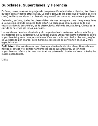 Subclases, Superclases, y Herencia
En Java, como en otros lenguajes de programación orientados a objetos, las clases
pueden derivar desde otras clases. La clase derivada (la clase que proviene de otra
clase) se llama subclase. La clase de la que está derivada se denomina superclase.
De hecho, en Java, todas las clases deben derivar de alguna clase. Lo que nos lleva
a la cuestión ¿Dónde empieza todo esto?. La clase más alta, la clase de la que
todas las demás descienden, es la clase Object, definida en java.lang. Object es la
raiz de la herencia de todas las clases.
Las subclases heredan el estado y el comportamiento en forma de las variables y
los métodos de su superclase. La subclase puede utilizar los ítems heredados de su
superclase tal y como son, o puede modificarlos o sobreescribirlos. Por eso, según
se va bajando por el árbol de la herencia, las clases se convierten en más y más
especializadas:
Definición: Una subclase es una clase que desciende de otra clase. Una subclase
hereda el estado y el comportamiento de todos sus ancestros. El tér,mino
superclase se refiere a la clase que es el ancestro más directo, así como a todas las
clases ascendentes.
Ozito
 