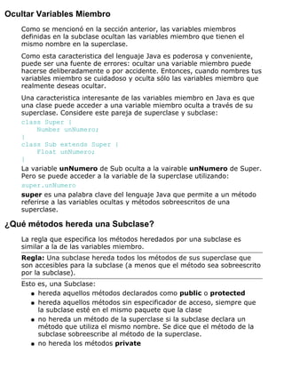Ocultar Variables Miembro
Como se mencionó en la sección anterior, las variables miembros
definidas en la subclase ocultan las variables miembro que tienen el
mismo nombre en la superclase.
Como esta caracteristica del lenguaje Java es poderosa y conveniente,
puede ser una fuente de errores: ocultar una variable miembro puede
hacerse deliberadamente o por accidente. Entonces, cuando nombres tus
variables miembro se cuidadoso y oculta sólo las variables miembro que
realmente deseas ocultar.
Una caracteristica interesante de las variables miembro en Java es que
una clase puede acceder a una variable miembro oculta a través de su
superclase. Considere este pareja de superclase y subclase:
class Super {
Number unNumero;
}
class Sub extends Super {
Float unNumero;
}
La variable unNumero de Sub oculta a la vairable unNumero de Super.
Pero se puede acceder a la variable de la superclase utilizando:
super.unNumero
super es una palabra clave del lenguaje Java que permite a un método
referirse a las variables ocultas y métodos sobreescritos de una
superclase.
¿Qué métodos hereda una Subclase?
La regla que especifica los métodos heredados por una subclase es
similar a la de las variables miembro.
Regla: Una subclase hereda todos los métodos de sus superclase que
son accesibles para la subclase (a menos que el método sea sobreescrito
por la subclase).
Esto es, una Subclase:
hereda aquellos métodos declarados como public o protectedq
hereda aquellos métodos sin especificador de acceso, siempre que
la subclase esté en el mismo paquete que la clase
q
no hereda un método de la superclase si la subclase declara un
método que utiliza el mismo nombre. Se dice que el método de la
subclase sobreescribe al método de la superclase.
q
no hereda los métodos privateq
 