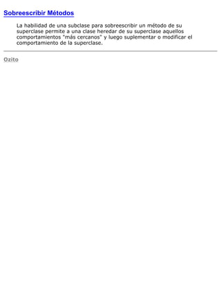 Sobreescribir Métodos
La habilidad de una subclase para sobreescribir un método de su
superclase permite a una clase heredar de su superclase aquellos
comportamientos "más cercanos" y luego suplementar o modificar el
comportamiento de la superclase.
Ozito
 