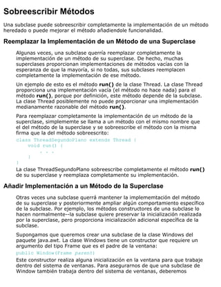 Sobreescribir Métodos
Una subclase puede sobreescribir completamente la implementación de un método
heredado o puede mejorar el método añadiendole funcionalidad.
Reemplazar la Implementación de un Método de una Superclase
Algunas veces, una subclase querría reemplazar completamente la
implementación de un método de su superclase. De hecho, muchas
superclases proporcionan implementaciones de métodos vacías con la
esperanza de que la mayoría, si no todas, sus subclases reemplacen
completamente la implementación de ese método.
Un ejemplo de esto es el método run() de la clase Thread. La clase Thread
proporciona una implementación vacía (el método no hace nada) para el
método run(), porque por definición, este método depende de la subclase.
La clase Thread posiblemente no puede proporcionar una implementación
medianamente razonable del método run().
Para reemplazar completamente la implementación de un método de la
superclase, simplememte se llama a un método con el mismo nombre que
el del método de la superclase y se sobreescribe el método con la misma
firma que la del método sobreescrito:
class ThreadSegundoPlano extends Thread {
void run() {
. . .
}
}
La clase ThreadSegundoPlano sobreescribe completamente el método run()
de su superclase y reemplaza completamente su implementación.
Añadir Implementación a un Método de la Superclase
Otras veces una subclase querrá mantener la implememtación del método
de su superclase y posteriormente ampliar algún comportamiento específico
de la subclase. Por ejemplo, los métodos constructores de una subclase lo
hacen normalmente--la subclase quiere preservar la inicialización realizada
por la superclase, pero proporciona inicialización adicional específica de la
subclase.
Supongamos que queremos crear una subclase de la clase Windows del
paquete java.awt. La clase Windows tiene un constructor que requiere un
argumento del tipo Frame que es el padre de la ventana:
public Window(Frame parent)
Este constructor realiza alguna inicialización en la ventana para que trabaje
dentro del sistema de ventanas. Para asegurarnos de que una subclase de
Window también trabaja dentro del sistema de ventanas, deberemos
 