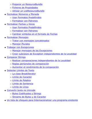 Preparar un ResourceBundler
Ficheros de Propiedadesr
Utilizar un ListResourceBundler
Formatear Números y Moneda
Usar Formatos Predefinidosr
Formatear con Patronesr
q
Formatear Fechas y Horas
Usar Formatos Predefinidosr
Formatear con Patronesr
Cambiar simbolos en el formato de Fechasr
q
Formatear Mensajes
Tratar con mensajes concatenadosr
Manejar Pluralesr
q
Trabajar con Excepciones
Manejar mensajes de las Excepcionesr
Crear subclases de Exception independientes de la Localidadr
q
Comparar Strings
Realizar comparaciones independientes de la Localidadr
Reglas personales de comparaciónr
Aumentar el rendimiento de la comparaciónr
q
Detectar Límites de Texto
La clase BreakIteratorr
Límite de Caracterr
Límite de Palabrar
Límite de Sentenciar
Límite de Línear
q
Convertir texto no Unicode
Bytes Codificados y Stringsr
Streams de Bytes y de Caracterr
q
Un lista de chequeo para Internacionalizar una programa existenteq
 