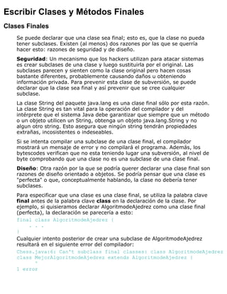 Escribir Clases y Métodos Finales
Clases Finales
Se puede declarar que una clase sea final; esto es, que la clase no pueda
tener subclases. Existen (al menos) dos razones por las que se querría
hacer esto: razones de seguridad y de diseño.
Seguridad: Un mecanismo que los hackers utilizan para atacar sistemas
es crear subclases de una clase y luego sustituirla por el original. Las
subclases parecen y sienten como la clase original pero hacen cosas
bastante diferentes, probablemente causando daños u obteniendo
información privada. Para prevenir esta clase de subversión, se puede
declarar que la clase sea final y así prevenir que se cree cualquier
subclase.
La clase String del paquete java.lang es una clase final sólo por esta razón.
La clase String es tan vital para la operación del compilador y del
intérprete que el sistema Java debe garantizar que siempre que un método
o un objeto utilicen un String, obtenga un objeto java.lang.String y no
algun otro string. Esto asegura que ningún string tendrán propiedades
extrañas, incosistentes o indeseables.
Si se intenta compilar una subclase de una clase final, el compilador
mostrará un mensaje de error y no compilará el programa. Además, los
bytescodes verifican que no esta teniendo lugar una subversión, al nivel de
byte comprobando que una clase no es una subclase de una clase final.
Diseño: Otra razón por la que se podría querer declarar una clase final son
razones de diseño orientado a objetos. Se podría pensar que una clase es
"perfecta" o que, conceptualmente hablando, la clase no debería tener
subclases.
Para especificar que una clase es una clase final, se utiliza la palabra clave
final antes de la palabra clave class en la declaración de la clase. Por
ejemplo, si quisieramos declarar AlgoritmodeAjedrez como una clase final
(perfecta), la declaración se parecería a esto:
final class AlgoritmodeAjedrez {
. . .
}
Cualquier intento posterior de crear una subclase de AlgoritmodeAjedrez
resultará en el siguiente error del compilador:
Chess.java:6: Can't subclass final classes: class AlgoritmodeAjedrez
class MejorAlgoritmodeAjedrez extends AlgoritmodeAjedrez {
^
1 error
 