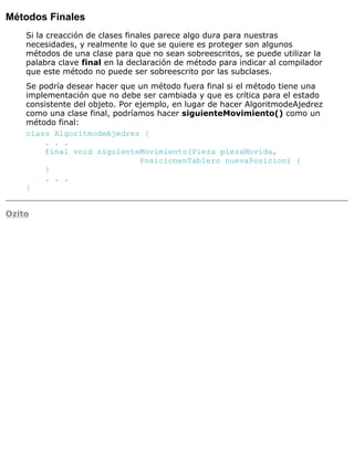 Métodos Finales
Si la creacción de clases finales parece algo dura para nuestras
necesidades, y realmente lo que se quiere es proteger son algunos
métodos de una clase para que no sean sobreescritos, se puede utilizar la
palabra clave final en la declaración de método para indicar al compilador
que este método no puede ser sobreescrito por las subclases.
Se podría desear hacer que un método fuera final si el método tiene una
implementación que no debe ser cambiada y que es crítica para el estado
consistente del objeto. Por ejemplo, en lugar de hacer AlgoritmodeAjedrez
como una clase final, podríamos hacer siguienteMovimiento() como un
método final:
class AlgoritmodeAjedrez {
. . .
final void siguienteMovimiento(Pieza piezaMovida,
PosicionenTablero nuevaPosicion) {
}
. . .
}
Ozito
 