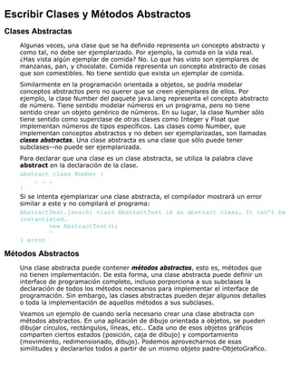 Escribir Clases y Métodos Abstractos
Clases Abstractas
Algunas veces, una clase que se ha definido representa un concepto abstracto y
como tal, no debe ser ejemplarizado. Por ejemplo, la comida en la vida real.
¿Has vista algún ejemplar de comida? No. Lo que has visto son ejemplares de
manzanas, pan, y chocolate. Comida representa un concepto abstracto de cosas
que son comestibles. No tiene sentido que exista un ejemplar de comida.
Similarmente en la programación orientada a objetos, se podría modelar
conceptos abstractos pero no querer que se creen ejemplares de ellos. Por
ejemplo, la clase Number del paquete java.lang representa el concepto abstracto
de número. Tiene sentido modelar números en un programa, pero no tiene
sentido crear un objeto genérico de números. En su lugar, la clase Number sólo
tiene sentido como superclase de otras clases como Integer y Float que
implementan números de tipos específicos. Las clases como Number, que
implementan conceptos abstractos y no deben ser ejemplarizadas, son llamadas
clases abstractas. Una clase abstracta es una clase que sólo puede tener
subclases--no puede ser ejemplarizada.
Para declarar que una clase es un clase abstracta, se utiliza la palabra clave
abstract en la declaración de la clase.
abstract class Number {
. . .
}
Si se intenta ejemplarizar una clase abstracta, el compilador mostrará un error
similar a este y no compilará el programa:
AbstractTest.java:6: class AbstractTest is an abstract class. It can't be
instantiated.
new AbstractTest();
^
1 error
Métodos Abstractos
Una clase abstracta puede contener métodos abstractos, esto es, métodos que
no tienen implementación. De esta forma, una clase abstracta puede definir un
interface de programación completo, incluso porporciona a sus subclases la
declaración de todos los métodos necesarios para implementar el interface de
programación. Sin embargo, las clases abstractas pueden dejar algunos detalles
o toda la implementación de aquellos métodos a sus subclases.
Veamos un ejemplo de cuando sería necesario crear una clase abstracta con
métodos abstractos. En una aplicación de dibujo orientada a objetos, se pueden
dibujar círculos, rectángulos, líneas, etc.. Cada uno de esos objetos gráficos
comparten ciertos estados (posición, caja de dibujo) y comportamiento
(movimiento, redimensionado, dibujo). Podemos aprovecharnos de esas
similitudes y declararlos todos a partir de un mismo objeto padre-ObjetoGrafico.
 