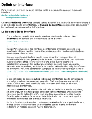 Definir un Interface
Para crear un Interface, se debe escribir tanto la delcaración como el cuerpo del
interface:
declaraciondeInterface {
cuerpodeInterface
}
La Declaración de Interface declara varios atributos del interface, como su nombre o
si se extiende desde otro interface. El Cuerpo de Interface contiene las constantes y
las declaraciones de métodos del Interface.
La Declaración de Interface
Como mínimo, una declaración de interface contiene la palabra clave
interface y el nombre del interface que se va a crear:
interface Contable {
. . .
}
Nota: Por convención, los nombres de interfaces empiezan con una letra
mayúscula al igual que las clases. Frecuentemente los nombres de interfaces
terminan en "able" o "ible".
Una declaración de interface puede tener otros dos componentes: el
especificador de acceso public y una lista de "superinterfaces". Un interface
puede extender otros interfaces como una clase puede extender o
subclasificar otra case. Sin embargo, mientras que una clase sólo puede
extender una superclase, los interfaces pueden extender de cualquier número
de interfaces. Así, una declaración completa de interface se parecería a esto:
[public] interface Nombredenterface [extends listadeSuperInterfaces] {
. . .
}
El especificador de acceso public indica que el interface puede ser utilizado
por todas las clases en cualquier paquete. Si el interface no se especifica
como público, sólo será accesible para las clases definidas en el mismo
paquete que el interface.
La clausula extends es similar a la utilizada en la declaración de una clase,
sin embargo, un interface puede extender varios interfaces (mientras una
clase sólo puede extender una), y un interface no puede extender clases.
Esta lista de superinterfaces es un lista delimitada por comas de todos los
interfaces extendidos por el nuevo interface.
Un interface hereda todas las constantes y métodos de sus superinterfaces a
menos que el interface oculte una constante con el mismo nombre o
redeclare un método con una nueva declaración.
 