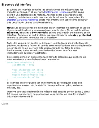 El cuerpo del Interface
El cuerpo del interface contiene las declaraciones de métodos para los
métodos definidos en el interface.Implementar Métodos muestra cómo
escribir una declaración de método. Además de las declaraciones del
métodos, un interface puede contener declaraciones de constantes. En
Declarar Variables Miembros existe más información sobre cómo construir
una declaración de una variable miembro.
Nota: Las declaraciones de miembros en un interface no permiten el uso de
algunos modificadores y desaconsejan el uso de otros. No se podrán utilizar
transient, volatile, o synchronized en una declaración de miembro en un
interface. Tampoco se podrá utilizar los especificadores private y protected
cuando se declaren miembros de un interface.
Todos los valores constantes definidos en un interfaces son implicitamente
públicos, estáticos y finales. El uso de estos modificadores en una declaración
de constante en un interface está desaconsejado por falta de estilo.
Similarmente, todos los métodos declarados en un interface son
implícitamente públicos y abstractos.
Este código define un nuevo interface llamado coleccion que contiene un
valor constante y tres declaraciones de métodos:
interface coleccion {
int MAXIMO = 500;
void añadir(Object obj);
void borrar(Object obj);
Object buscar(Object obj);
int contadorActual();
}
El interface anterior puede ser implementado por cualquier clase que
represente una colección de objetos como pueden ser pilas, vectores,
enlaces, etc...
Observa que cada declaración de método está seguida por un punto y coma
(;) porque un interface no proporciona implementación para los métodos
declarados dentro de él.
Ozito
 