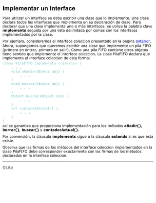 Implementar un Interface
Para utilizar un interface se debe escribir una clase que lo implemente. Una clase
declara todos los interfaces que implementa en su declaración de clase. Para
declarar que una clase implementa uno o más interfaces, se utiliza la palabra clave
implements seguida por una lista delimitada por comas con los interfaces
implementados por la clase.
Por ejemplo, consideremos el interface coleccion presentado en la página anterior.
Ahora, supongamos que queremos escribir una clase que implemente un pila FIFO
(primero en entrar, primero en salir). Como una pila FIFO contiene otros objetos
tiene sentido que implemente el interface coleccion. La clase PilaFIFO declara que
implementa el interface coleccion de esta forma:
class PilaFIFO implements coleccion {
. . .
void añadir(Object obj) {
. . .
}
void borrar(Object obj) {
. . .
}
Object buscar(Object obj) {
. . .
}
int contadorActual() {
. . .
}
}
así se garantiza que proporciona implementación para los métodos añadir(),
borrar(), buscar() y contadorActual().
Por convención, la clausula implements sigue a la clausula extends si es que ésta
existe.
Observa que las firmas de los métodos del interface coleccion implementados en la
clase PilaFIFO debe corresponder exactamente con las firmas de los métodos
declarados en la interface coleccion.
Ozito
 
