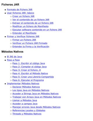 Ficheros JAR
Formato de Fichero JARq
Usar ficheros JAR: básico
Crear un fichero JARr
Ver el contenido de un fichero JARr
Extraer el contenido de un fichero JARr
Modificar un fichero de Manifiestor
Ejecutar software contenido en un fichero JARr
Entender el Manifiestor
q
Firmar y Verificar ficheros JAR
Firmar un Fichero JARr
Verificar un Fichero JAR Firmador
Entender la Firma y la Verificaciónr
q
Métodos Nativos
El JNI de Javaq
Paso a Paso
Paso 1: Escribir el código Javar
Paso 2: Compilar el código Javar
Paso 3: Crear el fichero .Hr
Paso 4: Escribir el Método Nativor
Paso 5: Crear una Librería Compartidar
Paso 6: Ejecutar el Programar
q
Implementar Métodos Nativos
Declarar Métodos Nativosr
Los tipos Java en Métodos Nativosr
Acceder a Strings Java en Métodos Nativosr
Trabajar con Arrays Java en Métodos Nativosr
Llamar a Métodos Javar
Acceder a campos Javar
Manejar errores Java desde Métodos Nativosr
Referencias Locales y Globalesr
Threads y Métodos Nativosr
q
 