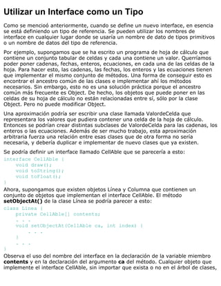 Utilizar un Interface como un Tipo
Como se mencioó anteriormente, cuando se define un nuevo interface, en esencia
se está definiendo un tipo de referencia. Se pueden utilizar los nombres de
interface en cualquier lugar donde se usaría un nombre de dato de tipos primitivos
o un nombre de datos del tipo de referencia.
Por ejemplo, supongamos que se ha escrito un programa de hoja de cálculo que
contiene un conjunto tabular de celdas y cada una contiene un valor. Querríamos
poder poner cadenas, fechas, enteros, ecuaciones, en cada una de las celdas de la
hoja. Para hacer esto, las cadenas, las fechas, los enteros y las ecuaciones tienen
que implementar el mismo conjunto de métodos. Una forma de conseguir esto es
encontrar el ancestro común de las clases e implementar ahí los métodos
necesarios. Sin embargo, esto no es una solución práctica porque el ancestro
común más frecuente es Object. De hecho, los objetos que puede poner en las
celdas de su hoja de cálculo no están relacionadas entre sí, sólo por la clase
Object. Pero no puede modificar Object.
Una aproximación podría ser escribir una clase llamada ValordeCelda que
representara los valores que pudiera contener una celda de la hoja de cálculo.
Entonces se podrían crear distintas subclases de ValordeCelda para las cadenas, los
enteros o las ecuaciones. Además de ser mucho trabajo, esta aproximación
arbitraria fuerza una relación entre esas clases que de otra forma no sería
necesaria, y debería duplicar e implementar de nuevo clases que ya existen.
Se podría definir un interface llamado CellAble que se parecería a esto:
interface CellAble {
void draw();
void toString();
void toFloat();
}
Ahora, supongamos que existen objetos Línea y Columna que contienen un
conjunto de objetos que implementan el interface CellAble. El método
setObjectAt() de la clase Línea se podría parecer a esto:
class Línea {
private CellAble[] contents;
. . .
void setObjectAt(CellAble ca, int index) {
. . .
}
. . .
}
Observa el uso del nombre del interface en la declaración de la variable miembro
contents y en la declaración del argumento ca del método. Cualquier objeto que
implemente el interface CellAble, sin importar que exista o no en el árbol de clases,
 