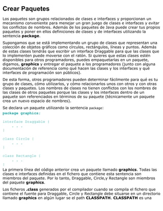 Crear Paquetes
Los paquetes son grupos relacionados de clases e interfaces y proporcionan un
mecanismo conveniente para menejar un gran juego de clases e interfaces y evitar
los conflictos de nombres. Además de los paquetes de Java puede crear tus propios
paquetes y poner en ellos definiciones de clases y de interfaces utilizando la
sentencia package.
Supongamos que se está implementando un grupo de clases que representan una
colección de objetos gráficos como círculos, rectángulos, líneas y puntos. Además
de estas clases tendrás que escribir un interface Draggable para que las clases que
lo implementen puede moverse con el ratón. Si quieres que estas clases estén
disponibles para otros programadores, puedes empaquetarlas en un paquete,
digamos, graphics y entregar el paquete a los programadores (junto con alguna
documentación de referencia como qué hacen las clases y los interfaces y qué
interfaces de programación son públicos).
De esta forma, otros programadores pueden determinar fácilmente para qué es tu
grupo de clases, cómo utilizarlos, y cómo relacionarlos unos con otros y con otras
clases y paquetes. Los nombres de clases no tienen conflictos con los nombres de
las clases de otros paquetes porque las clases y los interfaces dentro de un
paquete son referenciados en términos de su paquete (técnicamente un paquete
crea un nuevo espacio de nombres).
Se declara un paquete utilizando la sentencia package:
package graphics;
interface Draggable {
. . .
}
class Circle {
. . .
}
class Rectangle {
. . .
}
La primera línea del código anterior crea un paquete llamado graphics. Todas las
clases e interfaces definidas en el fichero que contiene esta sentencia son
miembros del paquete. Por lo tanto, Draggable, Circle,y Rectangle son miembros
del paquete graphics.
Los ficheros .class generados por el compilador cuando se compila el fichero que
contiene el fuente para Draggable, Circle y Rectangle debe situarse en un directorio
llamado graphics en algún lugar se el path CLASSPATH. CLASSPATH es una
 