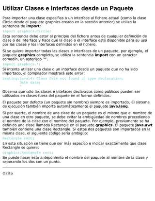 Utilizar Clases e Interfaces desde un Paquete
Para importar una clase específica o un interface al fichero actual (como la clase
Circle desde el paquete graphics creado en la sección anterior) se utiliza la
sentencia de import:
import graphics.Circle;
Esta sentencia debe estar al principio del fichero antes de cualquier definición de
clase o de interface y hace que la clase o el interface esté disponible para su uso
por las clases y los interfaces definidos en el fichero.
Si se quiere importar todas las clases e interfaces de un paquete, por ejemplo, el
paquete graphics completo, se utiliza la sentencia import con un caracter
comodín, un asterisco '*'.
import graphics.*;
Si intenta utilizar una clase o un interface desde un paquete que no ha sido
importado, el compilador mostrará este error:
testing.java:4: Class Date not found in type declaration.
Date date;
^
Observa que sólo las clases e intefaces declarados como públicos pueden ser
utilizados en clases fuera del paquete en el fueron definidos.
El paquete por defecto (un paquete sin nombre) siempre es importado. El sistema
de ejecución también importa automáticamente el paquete java.lang.
Si por suerte, el nombre de una clase de un paquete es el mismo que el nombre de
una clase en otro paquete, se debe evitar la ambigüedad de nombres precediendo
el nombre de la clase con el nombre del paquete. Por ejemplo, previamente se ha
definido una clase llamada Rectangle en el paquete graphics. El paquete java.awt
también contiene una clase Rectangle. Si estos dos paquetes son importados en la
misma clase, el siguiente código sería ambigüo:
Rectangle rect;
En esta situación se tiene que ser más especíco e indicar exactamente que clase
Rectangle se quiere:
graphics.Rectangle rect;
Se puede hacer esto anteponiento el nombre del paquete al nombre de la clase y
separando los dos con un punto.
Ozito
 