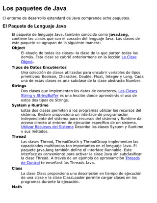 Los paquetes de Java
El entorno de desarrollo estandard de Java comprende ocho paquetes.
El Paquete de Lenguaje Java
El paquete de lenguaje Java, también conocido como java.lang,
contiene las clases que son el corazón del lenguaje Java. Las clases de
este paquete se agrupan de la siguiente manera:
Object
El abuelo de todas las clases--la clase de la que parten todas las
demás. Esta clase se cubrió anteriormene en la lección La Clase
Object.
Tipos de Datos Encubiertos
Una colección de clases utilizadas para encubrir variables de tipos
primitivos: Boolean, Character, Double, Float, Integer y Long. Cada
una de estas clases es una subclase de la clase abstracta Number.
Strings
Dos clases que implementan los datos de caracteres. Las Clases
String y StringBuffer es una lección donde aprenderás el uso de
estos dos tipos de Strings.
System y Runtime
Estas dos clases permiten a los programas utilizar los recursos del
sistema. System proporciona un interface de programación
independiente del sistema para recursos del sistema y Runtime da
acceso directo al entorno de ejecución específico de un sistema.
Utilizar Recursos del Sistema Describe las clases System y Runtime
y sus métodos.
Thread
Las clases Thread, ThreadDeath y ThreadGroup implementan las
capacidades multitareas tan importantes en el lenguaje Java. El
paquete java.lang también define el interface Runnable. Este
interface es conveniente para activar la clase Java sin subclasificar
la clase Thread. A través de un ejemplo de aproxiamción Threads
de Control te enseñará los Threads Java.
Class
La clase Class proporciona una descripción en tiempo de ejecución
de una clase y la clase ClassLoader permite cargar clases en los
programas durante la ejecución.
Math
 