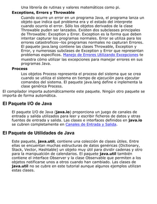 Una librería de rutinas y valores matemáticos como pi.
Exceptions, Errors y Throwable
Cuando ocurre un error en un programa Java, el programa lanza un
objeto que indica qué problema era y el estado del interprete
cuando ocurrio el error. Sólo los objetos derivados de la clase
Throwable puden ser lanzados. Existen dos subclasses principales
de Throwable: Exception y Error. Exception es la forma que deben
intentar capturar los programas normales. Error se utiliza para los
errores catastroficos--los programas normales no capturan Errores.
El paquete java.lang contiene las clases Throwable, Exception y
Error, y numerosas subclases de Exception y Error que representan
problemas específicos. Manejo de Errores Utilizando Excepciones te
muestra cómo utilizar las excepciones para manejar errores en sus
programas Java.
Process
Los objetos Process representa el proceso del sistema que se crea
cuando se utiliza el sistema en tiempo de ejecución para ejecutar
comandos del sistema. El paquete java.lang define e inplementa la
clase genérica Process.
El compilador importa automáticamente este paquete. Ningún otro paquete se
importa de forma automática.
El Paquete I/O de Java
El paquete I/O de Java (java.io) proporciona un juego de canales de
entrada y salida utilizados para leer y escribir ficheros de datos y otras
fuentes de entrada y salida. Las clases e interfaces definidos en java.io
se cubren completamente en Canales de Entrada y Salida.
El Paquete de Utilidades de Java
Este paquete, java.util, contiene una colección de clases útiles. Entre
ellas se encuentan muchas estructuras de datos genéricas (Dictionary,
Stack, Vector, Hashtable) un objeto muy útil para dividir cadenas y otro
para la manipualción de calendarios. El paquete java.util también
contiene el interface Observer y la clase Observable que permiten a los
objetos notificarse unos a otros cuando han cambiado. Las clases de
java.util no se cubre en este tutorial aunque algunos ejemplos utilizan
estas clases.
 
