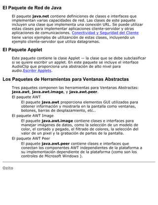 El Paquete de Red de Java
El paquete java.net contiene definiciones de clases e interfaces que
implementan varias capacidades de red. Las clases de este paquete
incluyen una clase que implementa una conexión URL. Se puede utilizar
estas clases para implementar aplicaciones cliente-servidor y otras
aplicaciones de comunicaciones. Conectividad y Seguridad del Cliente
tiene varios ejemplos de utilizanción de estas clases, incluyendo un
ejemplo cliente-servidor que utiliza datagramas.
El Paquete Applet
Este paquete contiene la clase Applet -- la clase que se debe subclasificar
si se quiere escribir un applet. En este paquete se incluye el interface
AudioClip que proporciona una abstración de alto nivel para
audio.Escribir Applets.
Los Paquetes de Herramientas para Ventanas Abstractas
Tres paquetes componen las herramientas para Ventanas Abstractas:
java.awt, java.awt.image, y java.awt.peer.
El paquete AWT
El paquete java.awt proporciona elementos GUI utilizados para
obtener información y mostrarla en la pantalla como ventanas,
botones, barras de desplazamiento, etc..
El paquete AWT Image
El paquete java.awt.image contiene clases e interfaces para
manejar imágenes de datos, como la selección de un modelo de
color, el cortado y pegado, el filtrado de colores, la selección del
valor de un pixel y la grabación de partes de la pantalla.
El paquete AWT Peer
El paquete java.awt.peer contiene clases e interfaces que
conectan los componentes AWT independientes de la plataforma a
su implementación dependiente de la plataforma (como son los
controles de Microsoft Windows ).
Ozito
 