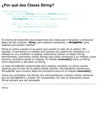 ¿Por qué dos Clases String?
class ReverseString {
public static String reverseIt(String source) {
int i, len = source.length();
StringBuffer dest = new StringBuffer(len);
for (i = (len - 1); i >= 0; i--) {
dest.append(source.charAt(i));
}
return dest.toString();
}
}
El entorno de desarrollo Java proporciona dos clases para manipular y almacenar
datos del tipo carácter: String, para cadenas constantes, y StringBuffer, para
cadenas que pueden cambiar.
String se utiliza cuando no se quiere que cambie el valor de la cadena. Por
ejemplo, si escribimos un método que necesite una cadena de caracteres y el
método no va a modificar la cadena, deberíamos utilizar un objeto String.
Normalmente, querremos utilizar Strings para pasar caracteres a un método y para
devolver caracteres desde un método. El método reverseIt() toma un String
como argumento y devuelve un String.
La clase StringBuffer proporcinada para cadenas variables; se utiliza cuando
sabemos que el valor de la cadena puede cambiar. Normalmente utilizaremos
StringBuffer para constuir datos de caracteres como en el método reverseIt().
Como son constantes, los Strings son más económicos (utilizan menos memoria)
que los StringBuffers y pueder ser compartidos. Por eso es importante utilizar
String siempre que sea apropiado.
Ozito
 