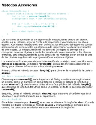 Métodos Accesores
class ReverseString {
public static String reverseIt(String source) {
int i, len = source.length();
StringBuffer dest = new StringBuffer(len);
for (i = (len - 1); i >= 0; i--) {
dest.append(source.charAt(i));
}
return dest.toString();
}
}
Las variables de ejemplar de un objeto están encapsuladas dentro del objeto,
ocultas en su interior, seguras frente a la inspección y manipulación por otros
objetos. Con ciertas excepciones bien definidas, los métodos del objeto no son los
únicos a través de los cuales un objeto puede inspeccionar o alterar las variables
de otro objeto. La encapsulación de los datos de un objeto lo protege de la
corrupción de otros objetos y oculta los detalles de implementación a los objetos
extraños. Esta encapsulación de datos detrás de los métodos de un objeto es una
de las piedras angulares de la programación orientada a objetos.
Los métodos utilizados para obtener información de un objeto son conocidos como
métodos accesores. El método reverseIt() utiliza dos métodos accesores de
String para obtener información sobre el string source.
Primero utiliza el método accesor: length() para obtener la longitud de la cadena
source.
int len = source.length();
Observa que a reverseIt() no le importa si el String mantiene su longitud como
un entero, como un número en coma flotante o incluso si calcula la longitud al
vuelo. reverseIt() simplemente utiliza el interface público del método length()
que devuelve la longitud del String como un entero. Es todo lo que necesita saber
reverseIt().
Segundo, utiliza el método accesor: charAt() que devuelve el carácter que está
situado en la posición indicada en su argumento.
source.charAt(i)
El carácter devuelto por charAt() es el que se añade al StringBuffer dest. Como la
variable del bucle i empieza al final de source y avanza hasta el principio de la
cadena, los caracteres se añaden en orden inverso al StringBuffer.
 