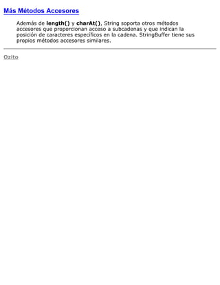 Más Métodos Accesores
Además de length() y charAt(), String soporta otros métodos
accesores que proporcionan acceso a subcadenas y que indican la
posición de caracteres específicos en la cadena. StringBuffer tiene sus
propios métodos accesores similares.
Ozito
 