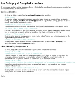 Los Strings y el Compilador de Java
El compilador de Java utiliza las clases String y StringBuffer detrás de la escena para manejar las
cadenas literales y la concatenación.
Cadenas Literales
En Java se deben especificar las cadenas literales entre comillas:
"Hola Mundo!"
Se pueden utilizar cadenas literales en cualquier lugar donde se pueda utilizar un objeto
String. Por ejemplo, System.out.println() acepta un argumenteo String, por eso se puede
utilizar una cadena literal en su lugar:
System.out.println("Hola Mundo!");
También se pueden utilizar los métodos de String directamente desde una cadena literal:
int len = "Adios Mundo Cruel".length();
Como el compilador crea automáticamente un nuevo objeto String para cada cadena literal
que se encuentra, se puede utilizar una cadena literal para inicializar un String:
String s = "Hola Mundo";
El constructor anterior es equivalente pero mucho más eficiente que este otro, que crea dos
objetos String en vez de sólo uno:
String s = new String("Hola Mundo");
El compilador crea la primera cadena cuando encuentra el literal "Hola Mundo!", y la
segunda cuando encuentra new String().
Concatenación y el Operador +
En Java, se puede utilizar el operador + para unir o concatenar cadenas:
String cat = "cat";
System.out.println("con" + cat + "enacion");
Esto decepciona un poco porque, como ya se sabe, los Strings no puden modificarse. Sin
embargo detrás de la escena el compilador utiliza StringBuffer para implementar la
concatenación. El ejemplo anterior se compilaría de la siguiente forma:
String cat = "cat";
System.out.println(new StringBuffer().append("con").append(cat).append("enation"));
También se puede utilizar el operador + para añadir valores a una cadena que no son
propiamente cadenas:
System.out.println("Java's Number " + 1);
El compilador convierte el valor no-cadena (el entero 1 en el ejemplo anterior) a un objeto
String antes de realizar la concatenación.
Ozito
 