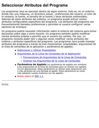 Seleccionar Atributos del Programa
Los programas Java se ejecutan dentro de algún entorno. Esto es, en un entorno
donde hay una máquina, un directorio actual , preferencias del usuario, el color de
la ventana, la fuente, el tamaño de la fuente y otros atributos ambientales.
Además de estos atributos del sistema, un programa puede activar ciertos
atributos configurables específicos del programa. Los atributos del programa son
frecuentemente llamados preferencias y permiten al usuario configurar varias
opciones de arranque.
Un programa podría necesitar información sobre el entorno del sistema para tomar
decisiones sobre algo o como hacerlo. Un programa también podría modificar
ciertos atributos propios o permitir que el usuario los cambie. Por eso, un
programa necesita poder leer y algunas veces modificar varios atributos del
sistema y atributos específicos del programa. Los programas Java puede manejar
atributos del programa a través de tres mecanismos: propiedades, argumentos de
la línea de comandos de la aplicación y parámetros de applets.
Seleccionar y Utilizar Propiedadesq
Argumentos de la Línea de Comandos de la Applicación
Convenciones de Argumentos de la Línea de Comandosr
Analizar los Argumentos de la Línea de Comandosr
q
Parámetros de Applets Los parámetros de applets son similares
a los argumentos de la línea de comandos pero se utilizan con applets,
no con aplicaciones. Estos parámetros se utilizan para seleccionar uno
o más atributos de una llamada al applet. Estos parámetros se verán
más adelante cuando tratemos con los applets.
q
Notas sobre el JDK 1.1q
Ozito
 