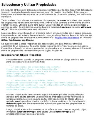 Seleccionar y Utilizar Propiedades
En Java, los atributos del programa están representados por la clase Properties del paquete
java.util. Un objeto Propierties contiene un juego de parejas clave/valor. Estas parejas
clave/valor son como las entradas de un diccionario: la clave es la palabra, y el valor es la
definición.
Tanto la clave como el valor son cadenas. Por ejemplo, os.name es la clave para una de
las propiedades del sistema por defecto de Java--el valor contiene el nombre del sistema
operativo actual. Utilice la clave para buscar una propiedad en la lista de propiedades y
obtener su valor. En mi sistema, cuando busco la propiedad os.name, su valor Windows
95/NT. El tuyo probablemente será diferente.
Las propiedades específicas de un programa deben ser mantenidas por el propio programa.
Las propiedades del sistema las mantiene la clase java.lang.System. Para más información
sobre las propiedades del sistema puedes referirte a: Propiedades del Sistema en la lección
Utilizar los Recursos del Sistema.
Se puede utilizar la clase Propierties del paquete java.util para manejar atributos
específicos de un programa. Se puede cargar los pares clave/valor dentro de un objeto
Propierties utilizando un stream, grabar las propiedades a un stream y obtener información
sobre las propiedades representadas por el objeto Propierties.
Seleccionar un Objeto Properties
Frecuentemente, cuando un programa arranca, utiliza un código similar a este
para seleccionar un objeto Propierties:
. . .
// selecciona las propiedades por defecto
Properties defaultProps = new Properties();
FileInputStream defaultStream = new FileInputStream("defaultProperties");
defaultProps.load(defaultStream);
defaultsStream.close();
// selecciona las propiedades reales
Properties applicationProps = new Properties(defaultProps);
FileInputStream appStream = new FileInputStream("appProperties");
applicationProps.load(appStream);
appStream.close();
. . .
Primero la aplicación selecciona un objeto Properties para las propiedades por
defecto. Este objeto contiene un conjunto de propiedades cuyos valores no se
utilizan explícitamente en ninguna parte. Este fragmenteo de código utiliza el
método load() para leer el valor por defecto desde un fichero de disco llamado
defaultProperties. Normalmente las aplicaciones guardan sus propiedades en
ficheros de disco.
Luego, la aplicación utiliza un constructor diferente para crear un segundo objeto
Properties applicationProps. Este objeto utiliza defaultProps para
proporcionarle sus valores por defecto.
 