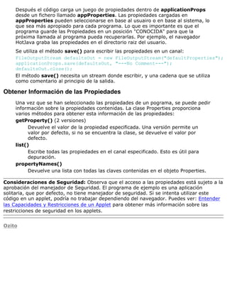 Después el código carga un juego de propiedades dentro de applicationProps
desde un fichero llamado appProperties. Las propiedades cargadas en
appProperties pueden seleccionarse en base al usuairo o en base al sistema, lo
que sea más apropiado para cada programa. Lo que es importante es que el
programa guarde las Propiedades en un posición "CONOCIDA" para que la
próxima llamada al programa pueda recuperarlas. Por ejemplo, el navegador
HotJava graba las propiedades en el directorio raiz del usuario.
Se utiliza el método save() para escribir las propiedades en un canal:
FileOutputStream defaultsOut = new FileOutputStream("defaultProperties");
applicationProps.save(defaultsOut, "---No Comment---");
defaultsOut.close();
El método save() necesita un stream donde escribir, y una cadena que se utiliza
como comentario al principio de la salida.
Obtener Información de las Propiedades
Una vez que se han seleccionado las propiedades de un pograma, se puede pedir
información sobre la propiedades contenidas. La clase Properties proporciona
varios métodos para obtener esta información de las propiedades:
getProperty() (2 versiones)
Devuelve el valor de la propiedad especificada. Una versión permite un
valor por defecto, si no se encuentra la clase, se devuelve el valor por
defecto.
list()
Escribe todas las propiedades en el canal especificado. Esto es útil para
depuración.
propertyNames()
Devuelve una lista con todas las claves contenidas en el objeto Properties.
Consideraciones de Seguridad: Observa que el acceso a las propiedades está sujeto a la
aprobación del manejador de Seguridad. El programa de ejemplo es una aplicación
solitaria, que por defecto, no tiene manejador de seguridad. Si se intenta utilizar este
código en un applet, podría no trabajar dependiendo del navegador. Puedes ver: Entender
las Capacidades y Restricciones de un Applet para obtener más información sobre las
restricciones de seguridad en los applets.
Ozito
 