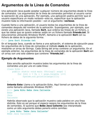 Argumentos de la Línea de Comandos
Una aplicación Java puede aceptar cualquier número de argumentos desde la línea
de comandos. Los argumentos de la línea de comandos permiten al usuario variar
la operación de una aplicación, Por ejemplo, una aplicación podría permitir que el
usuario especificara un modo verboso--esto es, especificar que la aplicación
muestre toda la información posible-- con el argumento -verbose.
Cuando llama a una aplicación, el usuario teclea los argumentos de la línea de
comandos después del nombre de la aplicación. Supongamos, por ejemplo, que
existe una aplicación Java, llamada Sort, que ordena las líneas de un fichero, y
que los datos que se quiere ordenar están en un fichero llamado friends.txt. Si
estuvieramos utilizando Windows 95/NT, llamaría a la aplicación Sort con su
fichero de datos de la siguiente forma:
C:> java Sort friends.txt
En el lenguaje Java, cuando se llama a una aplicación, el sistema de ejecución pasa
los argumentos de la línea de comandos al método main de la aplicación,
mediante un array de Strings. Cada String del array contiene un argumento. En el
ejemplo anterior, los argumentos de la línea de comandos de la aplicación Sort son
un array con una sola cadena que contiene "friends.txt".
Ejemplo de Argumentos
Esta sencilla aplicación muestra todos los argumentos de la línea de
comandos uno por uno en cada línea:
class Echo {
public static void main (String[] args) {
for (int i = 0; i < args.length; i++)
System.out.println(args[i]);
}
}
Intenta Esto: Llama a la aplicación Echo. Aquí tiened un ejemplo de
como llamarla utilizando Windows 95/NT:
C:> java Echo Bebe Java Caliente
Bebe
Java
Caliente
Habráa observado que la aplicación muestra cada palabra en una línea
distinta. Esto es así porque el espacio separa los argumentos de la línea
de comandos. Si quieres que Bebe Java Caliente sea interpretado
como un sólo argumento debes ponerlo entre comillas:
% java Echo "Bebe Java Caliente"
Bebe Java Caliente
 