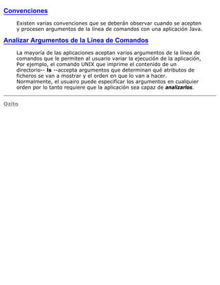 Convenciones
Existen varias convenciones que se deberán observar cuando se acepten
y procesen argumentos de la línea de comandos con una aplicación Java.
Analizar Argumentos de la Línea de Comandos
La mayoría de las aplicaciones aceptan varios argumentos de la línea de
comandos que le permiten al usuario variar la ejecución de la aplicación,
Por ejemplo, el comando UNIX que imprime el contenido de un
directorio-- ls --accepta argumentos que determinan qué atributos de
ficheros se van a mostrar y el orden en que lo van a hacer.
Normalmente, el usuairo puede especificar los argumentos en cualquier
orden por lo tanto requiere que la aplicación sea capaz de analizarlos.
Ozito
 