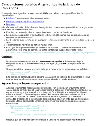 Convenciones para los Argumentos de la Línea de
Comandos
El lenguaje Java sigue las convenciones de UNIX que definen tres tipos diferentes de
argumentos:
Palabras (también conocidos como opciones)q
Argumentos que requieren argumentosq
Banderasq
Además, una aplicación debe observar las siguientes convenciones para utilizar los argumentos
de la línea de comandos en Java:
El guión ( - ) precede a las opciones, banderas o series de banderas.q
Los argumentos pueden ir en cualquier orden, excepto cuando sea un argumento que
requiere otros argumentos.
q
Las banderas pueden listarse en cualquier orden, separadamente o combinadas: -xn o -nx o
-x -n.
q
Típicamente los nombres de fichero van al final.q
El programa imprime un mensaje de error de utilización cuando no se reconoce un
argumento de la línea de comandos. Estas sentencias pueden tener esta forma:
utilización: nombre_aplicación [ argumentos_opcionales ] argumentos_requeridos
q
Opciones
Los argumentos como -verbose son argumentos de palabra y deben especificarse
completamente en la línea de comandos. Por ejemplo, -ver no correspondería con
-verbose.
Se pueden utilizar sentencias como esta para comprobar los argumentos de palabras:
if (argument.equals("-verbose"))
vflag = true;
Esta sentencia comprueba si la palabra -verbose está en la línea de argumentos y activa
una bandera en el programa para que este se ejecute en modo verboso.
Argumentos que Requieren Argumentos
Algunos argumentos necesitan más informaión. Por ejemplo, un argumento como
-output podría permitir que el usuario redirigiera la salida del programa. Sin embargo, la
opción -output en solitario no ofrece la información suficiente a la aplicación: ¿Cómo
sabe la aplicación dónde redirigir la salida? Por lo tanto el usuario debe especificar
también un nombre de fichero. Normalmente, el ítem siguiente de la línea de
comandos proporciona la información adicional para el argumento que así lo requiere.
Se puede utilizar la siguiente sentencia para emparejar argumentos que requieren
argumentos:
if (argument.equals("-output")) {
if (nextarg < args.length)
outputfile = args[nextarg++];
else
System.err.println("-output requiere un nombre de fichero");
}
Observa que el código se asegura de que el usuario ha especificado realmente un
 