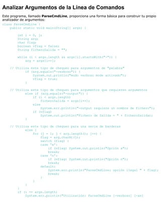 Analizar Argumentos de la Línea de Comandos
Este programa, llamado ParseCmdLine, proporciona una forma básica para construir tu propio
analizador de argumentos:
class ParseCmdLine {
public static void main(String[] args) {
int i = 0, j;
String arg;
char flag;
boolean vflag = false;
String ficheroSalida = "";
while (i < args.length && args[i].startsWith("-")) {
arg = args[i++];
// Utiliza este tipo de chequeo para argumentos de "palabra"
if (arg.equals("-verboso")) {
System.out.println("modo verboso mode activado");
vflag = true;
}
// Utiliza este tipo de chequeo para argumentos que requieren argumentos
else if (arg.equals("-output")) {
if (i < args.length)
ficheroSalida = args[i++];
else
System.err.println("-output requiere un nombre de fichero");
if (vflag)
System.out.println("Fichero de Salida = " + ficheroSalida);
}
// Utiliza este tipo de chequeo para una serie de banderas
else {
for (j = 1; j < arg.length(); j++) {
flag = arg.charAt(j);
switch (flag) {
case 'x':
if (vflag) System.out.println("Opción x");
break;
case 'n':
if (vflag) System.out.println("Opción n");
break;
default:
System.err.println("ParseCmdLine: opción ilegal " + flag);
break;
}
}
}
}
if (i == args.length)
System.err.println("Utilización: ParseCmdLine [-verboso] [-xn]
 