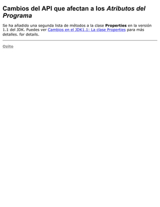 Cambios del API que afectan a los Atributos del
Programa
Se ha añadido una segunda lista de métodos a la clase Properties en la versión
1.1 del JDK. Puedes ver Cambios en el JDK1.1: La clase Properties para más
detalles. for details.
Ozito
 