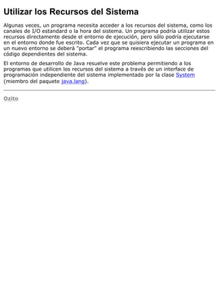 Utilizar los Recursos del Sistema
Algunas veces, un programa necesita acceder a los recursos del sistema, como los
canales de I/O estandard o la hora del sistema. Un programa podría utilizar estos
recursos directamente desde el entorno de ejecución, pero sólo podría ejecutarse
en el entorno donde fue escrito. Cada vez que se quisiera ejecutar un programa en
un nuevo entorno se deberá "portar" el programa reescribiendo las secciones del
código dependientes del sistema.
El entorno de desarrollo de Java resuelve este problema permitiendo a los
programas que utilicen los recursos del sistema a través de un interface de
programación independiente del sistema implementado por la clase System
(miembro del paquete java.lang).
Ozito
 
