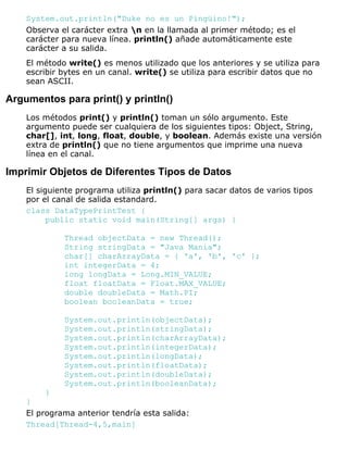 System.out.println("Duke no es un Pingüino!");
Observa el carácter extra n en la llamada al primer método; es el
carácter para nueva línea. println() añade automáticamente este
carácter a su salida.
El método write() es menos utilizado que los anteriores y se utiliza para
escribir bytes en un canal. write() se utiliza para escribir datos que no
sean ASCII.
Argumentos para print() y println()
Los métodos print() y println() toman un sólo argumento. Este
argumento puede ser cualquiera de los siguientes tipos: Object, String,
char[], int, long, float, double, y boolean. Además existe una versión
extra de println() que no tiene argumentos que imprime una nueva
línea en el canal.
Imprimir Objetos de Diferentes Tipos de Datos
El siguiente programa utiliza println() para sacar datos de varios tipos
por el canal de salida estandard.
class DataTypePrintTest {
public static void main(String[] args) {
Thread objectData = new Thread();
String stringData = "Java Mania";
char[] charArrayData = { 'a', 'b', 'c' };
int integerData = 4;
long longData = Long.MIN_VALUE;
float floatData = Float.MAX_VALUE;
double doubleData = Math.PI;
boolean booleanData = true;
System.out.println(objectData);
System.out.println(stringData);
System.out.println(charArrayData);
System.out.println(integerData);
System.out.println(longData);
System.out.println(floatData);
System.out.println(doubleData);
System.out.println(booleanData);
}
}
El programa anterior tendría esta salida:
Thread[Thread-4,5,main]
 