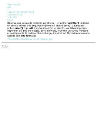 Java Mania
abc
4
-9223372036854775808
3.40282e+38
3.14159
true
Observa que se puede imprimir un objeto -- el primer println() imprime
un objeto Thread y el segundo imprime un objeto String. Caundo se
utilice print() o println() para imprimir un objeto, los datos impresos
dependen del tipo del objeto. En el ejemplo, imprimir un String muestra
el contenido de la cadena. Sin embargo, imprimir un Thread muestra una
cadena con este formato:
ThreadClass[nombre,prioridad,grupo]
Ozito
 